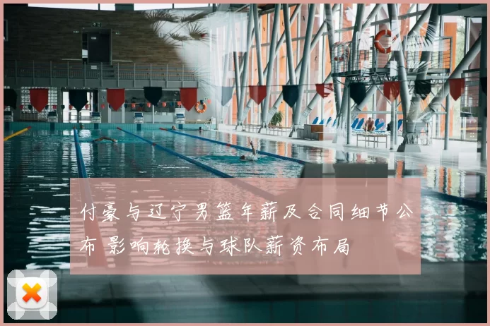 付豪与辽宁男篮年薪及合同细节公布 影响轮换与球队薪资布局