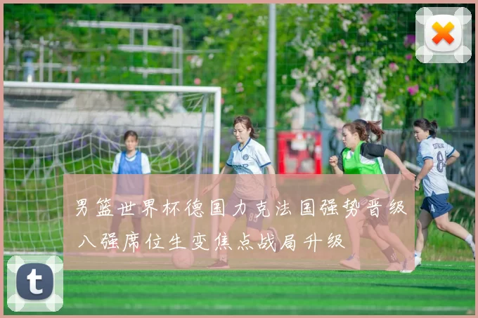 男篮世界杯德国力克法国强势晋级 八强席位生变焦点战局升级