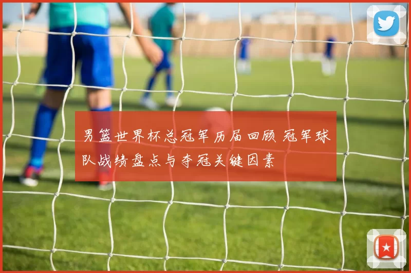 男篮世界杯总冠军历届回顾 冠军球队战绩盘点与夺冠关键因素