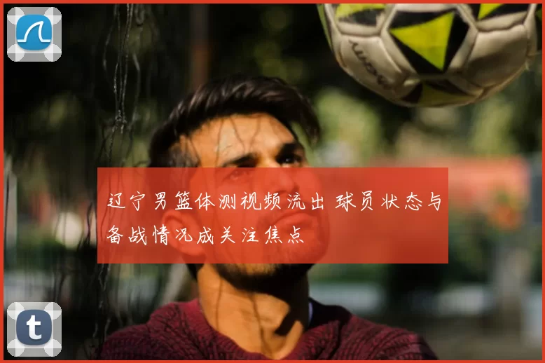 辽宁男篮体测视频流出 球员状态与备战情况成关注焦点