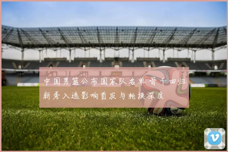 中国男篮公布国家队名单 骨干回归新秀入选影响首发与轮换深度