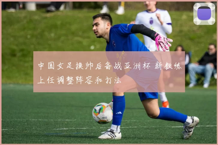 中国女足换帅后备战亚洲杯 新教练上任调整阵容和打法
