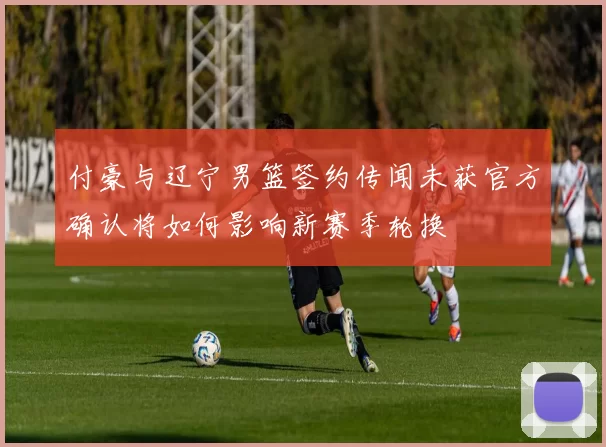 付豪与辽宁男篮签约传闻未获官方确认将如何影响新赛季轮换