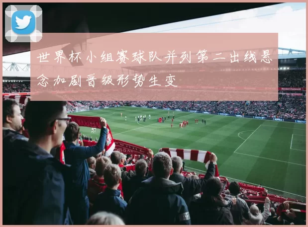 世界杯小组赛球队并列第二出线悬念加剧晋级形势生变