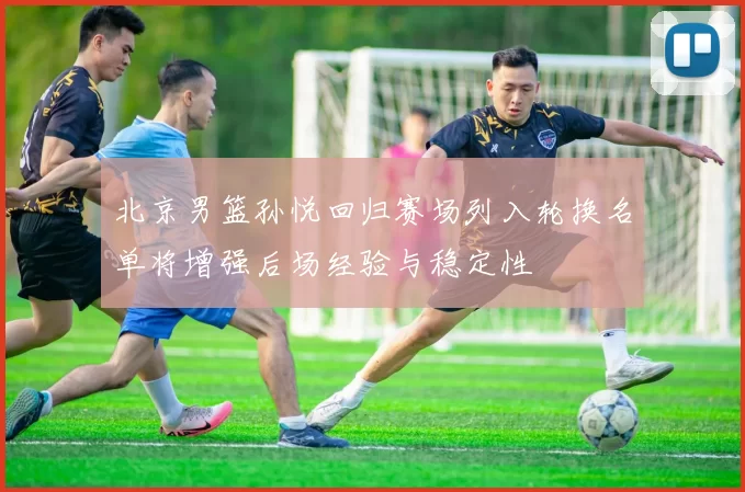 北京男篮孙悦回归赛场列入轮换名单将增强后场经验与稳定性