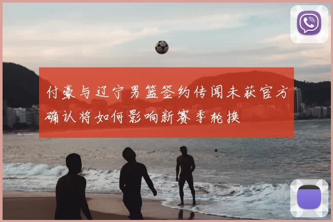付豪与辽宁男篮签约传闻未获官方确认将如何影响新赛季轮换