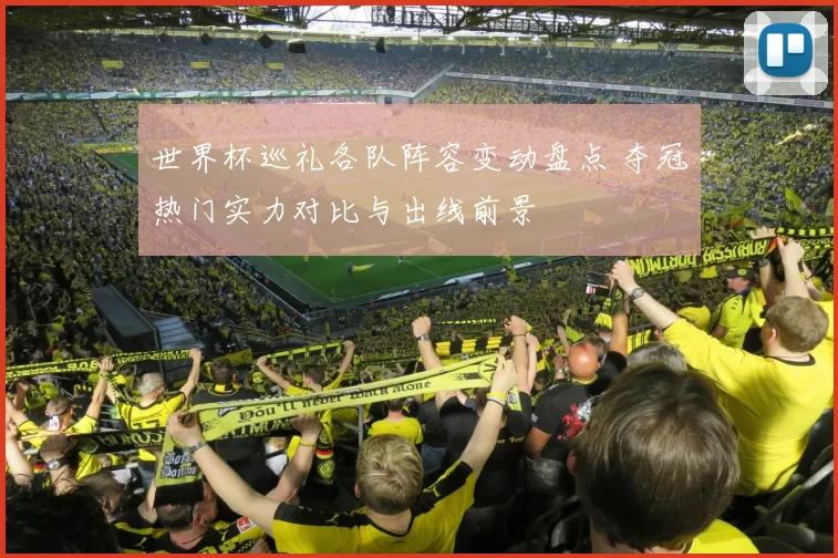 世界杯巡礼各队阵容变动盘点 夺冠热门实力对比与出线前景