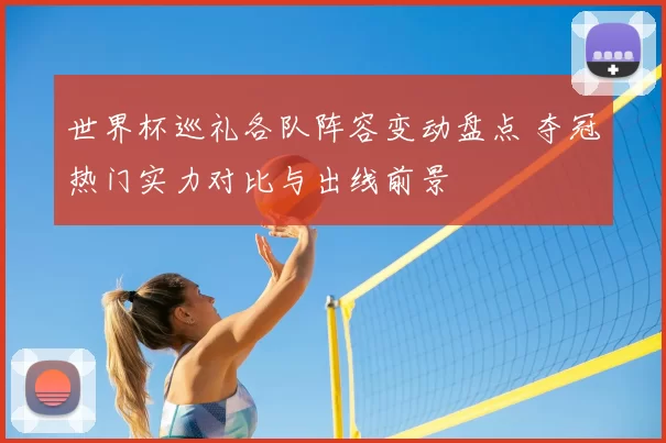 世界杯巡礼各队阵容变动盘点 夺冠热门实力对比与出线前景