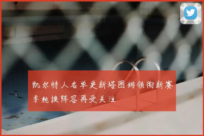 凯尔特人名单更新塔图姆领衔新赛季轮换阵容再受关注