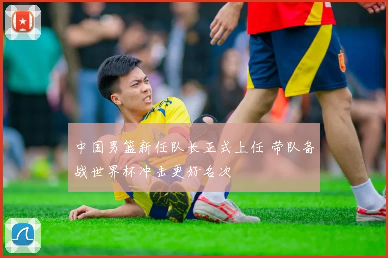 中国男篮新任队长正式上任 带队备战世界杯冲击更好名次