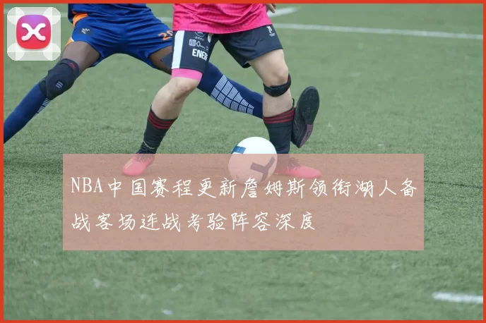 NBA中国赛程更新詹姆斯领衔湖人备战客场连战考验阵容深度