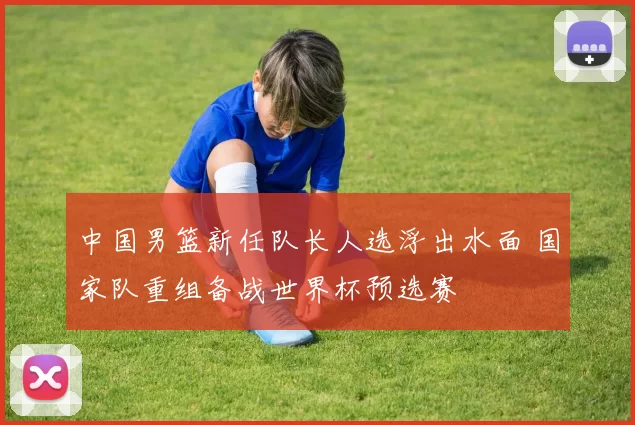 中国男篮新任队长人选浮出水面 国家队重组备战世界杯预选赛