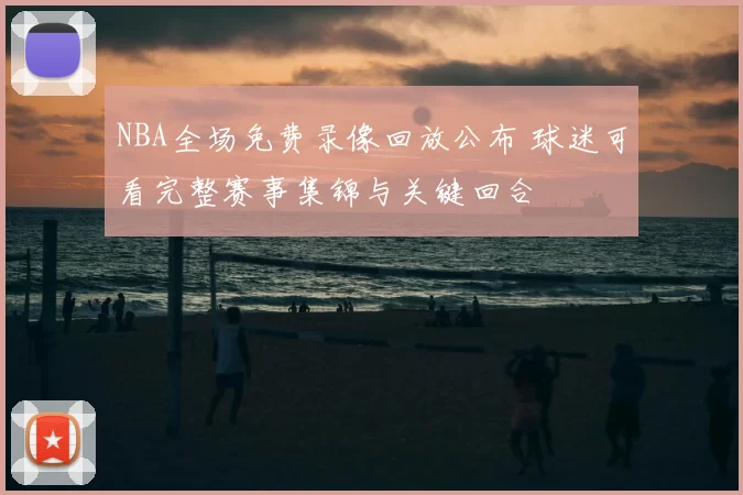 NBA全场免费录像回放公布 球迷可看完整赛事集锦与关键回合