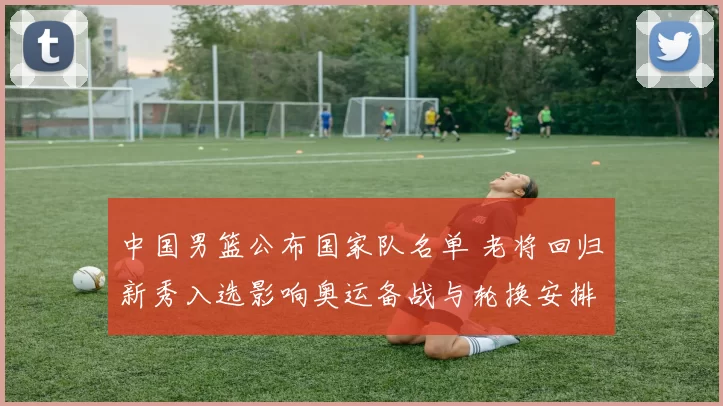 中国男篮公布国家队名单 老将回归新秀入选影响奥运备战与轮换安排