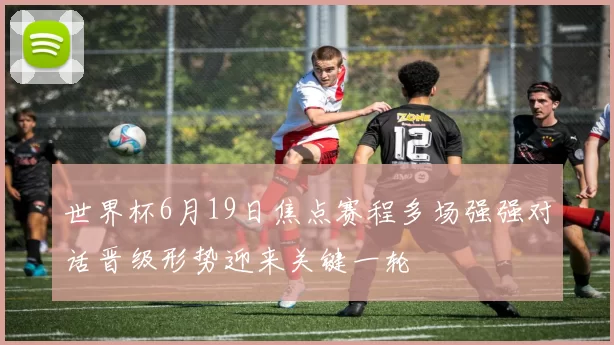 世界杯6月19日焦点赛程多场强强对话晋级形势迎来关键一轮