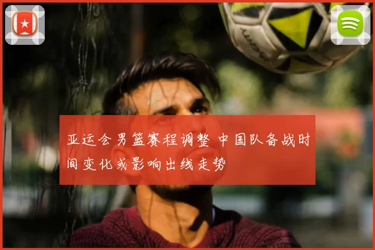 亚运会男篮赛程调整 中国队备战时间变化或影响出线走势