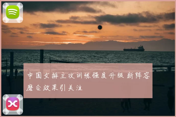 中国女排主攻训练强度升级 新阵容磨合效果引关注