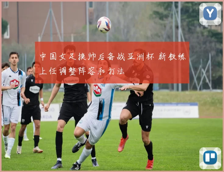 中国女足换帅后备战亚洲杯 新教练上任调整阵容和打法