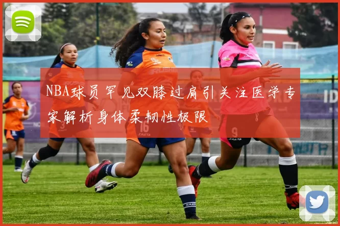 NBA球员罕见双膝过肩引关注医学专家解析身体柔韧性极限