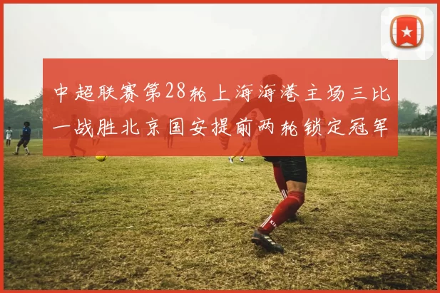 中超联赛第28轮上海海港主场三比一战胜北京国安提前两轮锁定冠军