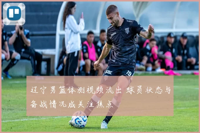 辽宁男篮体测视频流出 球员状态与备战情况成关注焦点