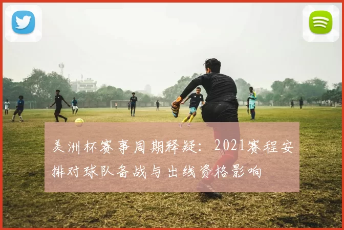 美洲杯赛事周期释疑：2021赛程安排对球队备战与出线资格影响