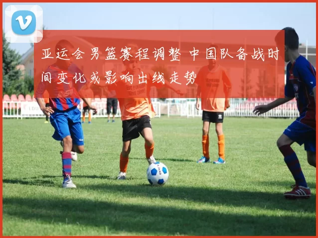 亚运会男篮赛程调整 中国队备战时间变化或影响出线走势