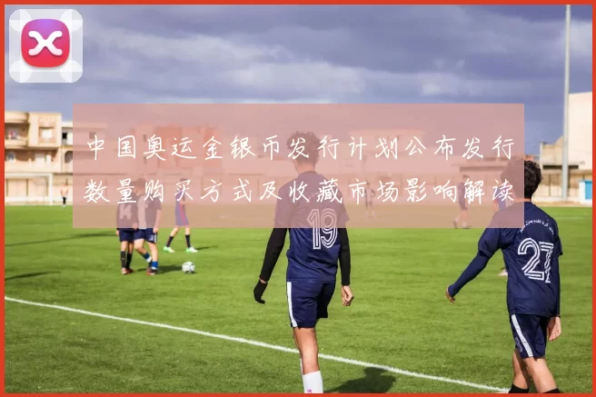 中国奥运金银币发行计划公布发行数量购买方式及收藏市场影响解读