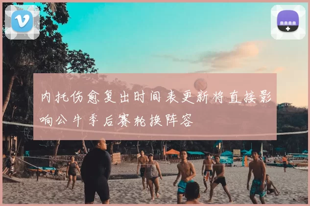 内托伤愈复出时间表更新将直接影响公牛季后赛轮换阵容