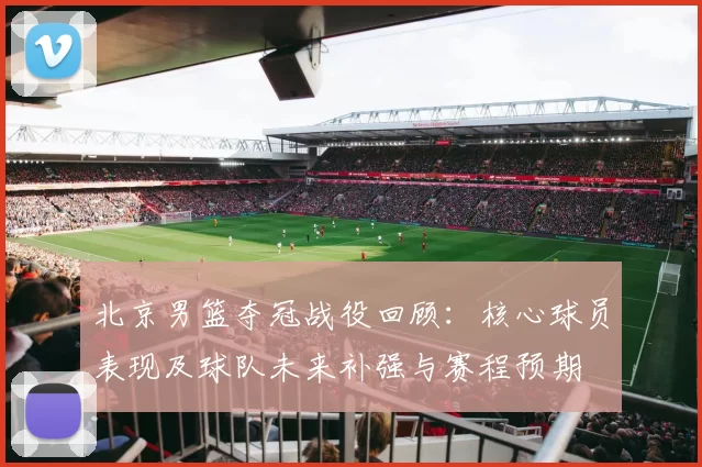 北京男篮夺冠战役回顾：核心球员表现及球队未来补强与赛程预期