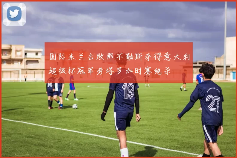 国际米兰击败那不勒斯夺得意大利超级杯冠军劳塔罗加时赛绝杀