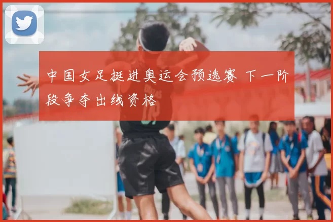 中国女足挺进奥运会预选赛 下一阶段争夺出线资格