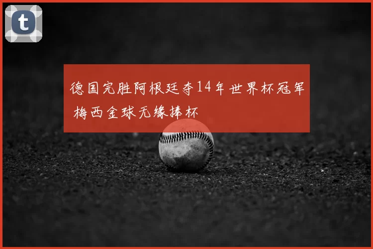 德国完胜阿根廷夺14年世界杯冠军 梅西金球无缘捧杯