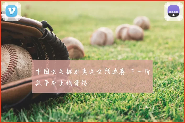 中国女足挺进奥运会预选赛 下一阶段争夺出线资格