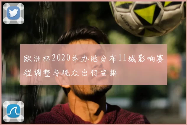 欧洲杯2020举办地分布11城影响赛程调整与观众出行安排