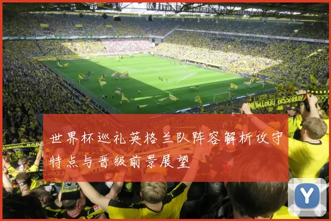 世界杯巡礼英格兰队阵容解析攻守特点与晋级前景展望