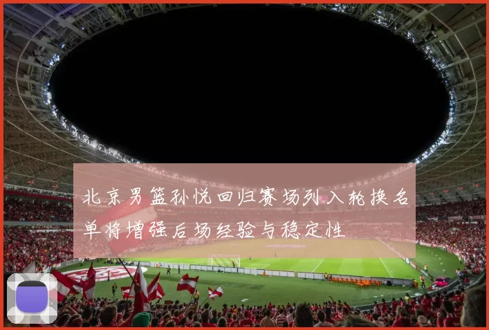 北京男篮孙悦回归赛场列入轮换名单将增强后场经验与稳定性