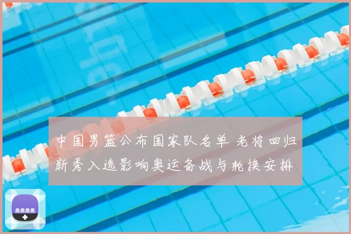 中国男篮公布国家队名单 老将回归新秀入选影响奥运备战与轮换安排