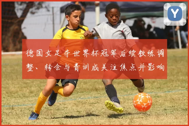 德国女足夺世界杯冠军后续教练调整、转会与青训成关注焦点并影响备战规划