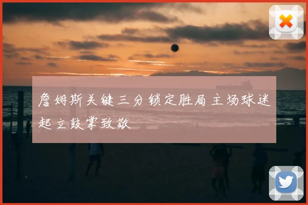 詹姆斯关键三分锁定胜局主场球迷起立鼓掌致敬