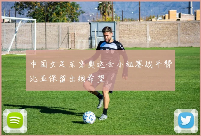 中国女足东京奥运会小组赛战平赞比亚保留出线希望