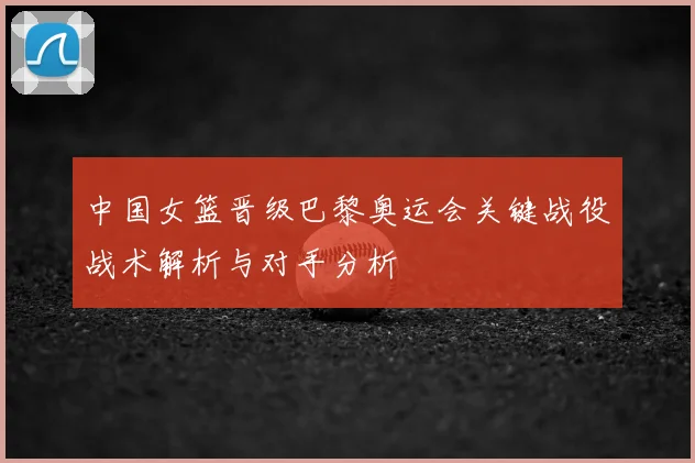 中国女篮晋级巴黎奥运会关键战役战术解析与对手分析