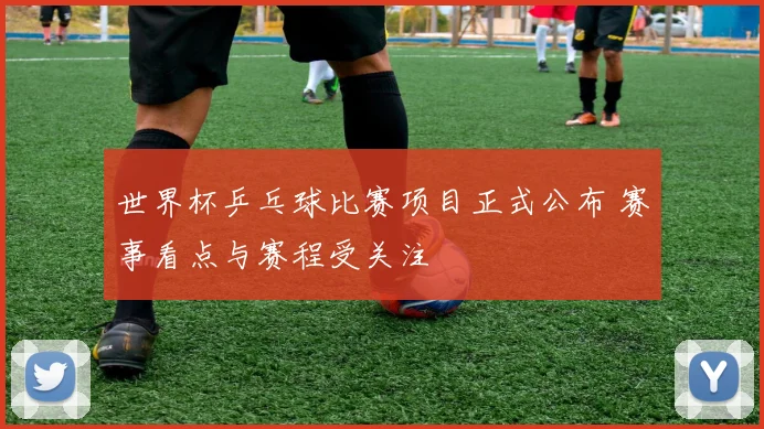 世界杯乒乓球比赛项目正式公布 赛事看点与赛程受关注