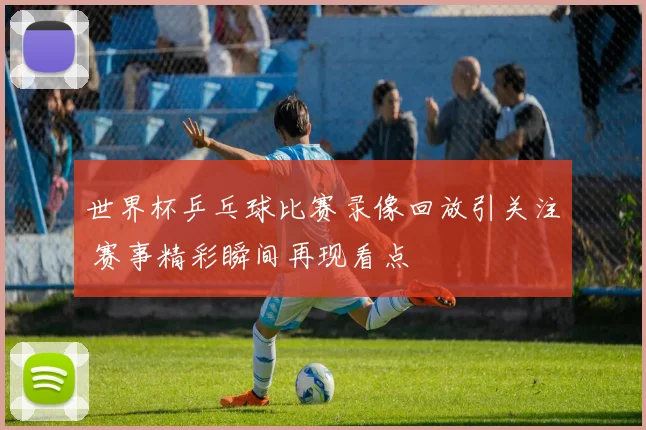 世界杯乒乓球比赛录像回放引关注 赛事精彩瞬间再现看点