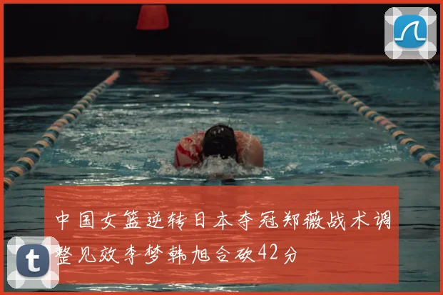 中国女篮逆转日本夺冠郑薇战术调整见效李梦韩旭合砍42分