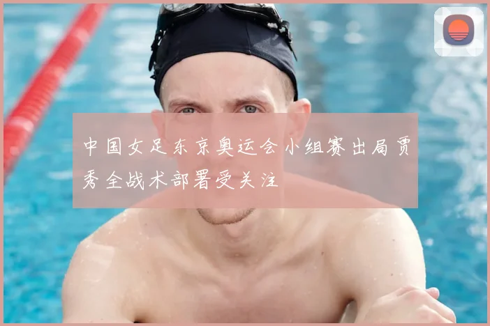 中国女足东京奥运会小组赛出局贾秀全战术部署受关注