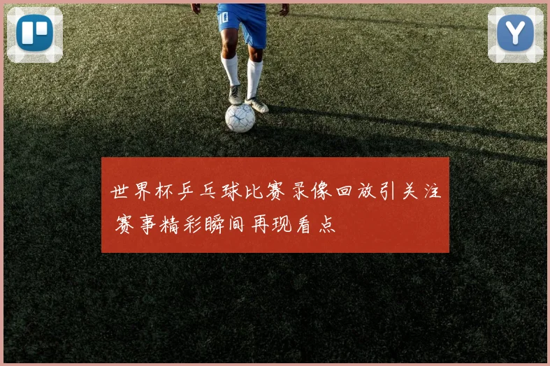 世界杯乒乓球比赛录像回放引关注 赛事精彩瞬间再现看点