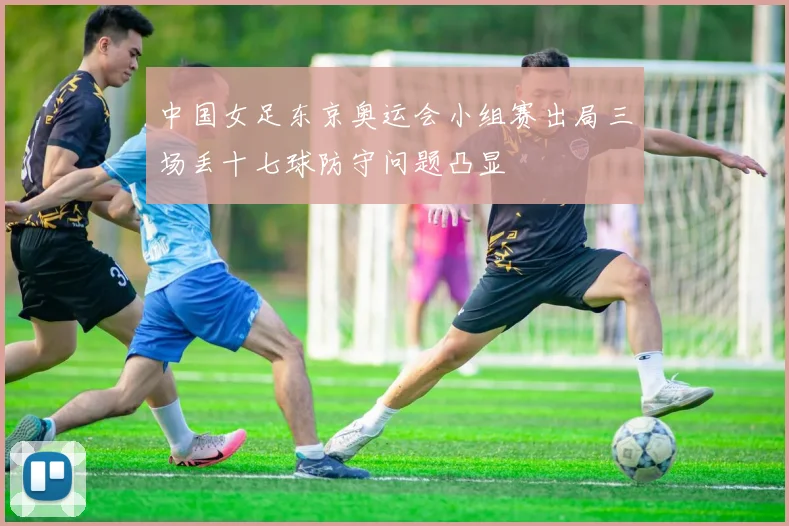 中国女足东京奥运会小组赛出局三场丢十七球防守问题凸显