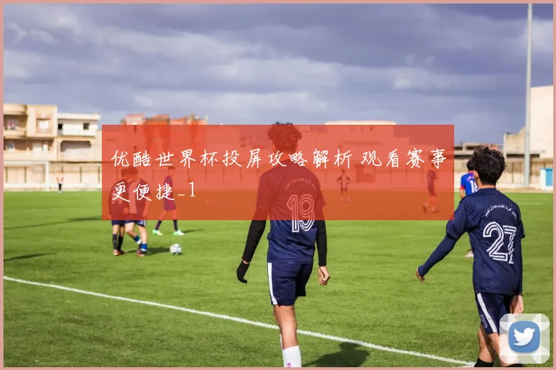 优酷世界杯投屏攻略解析 观看赛事更便捷_1