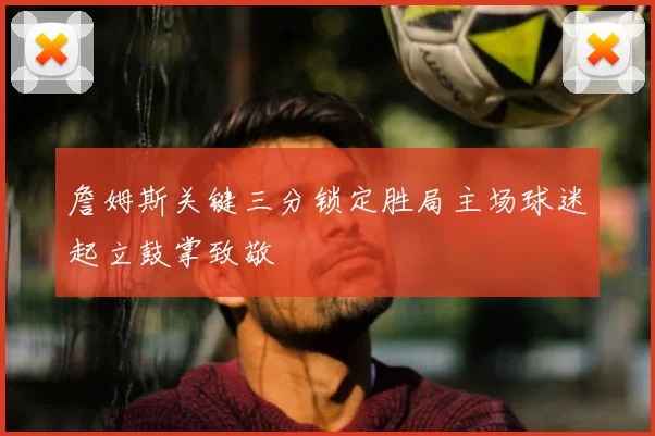 詹姆斯关键三分锁定胜局主场球迷起立鼓掌致敬